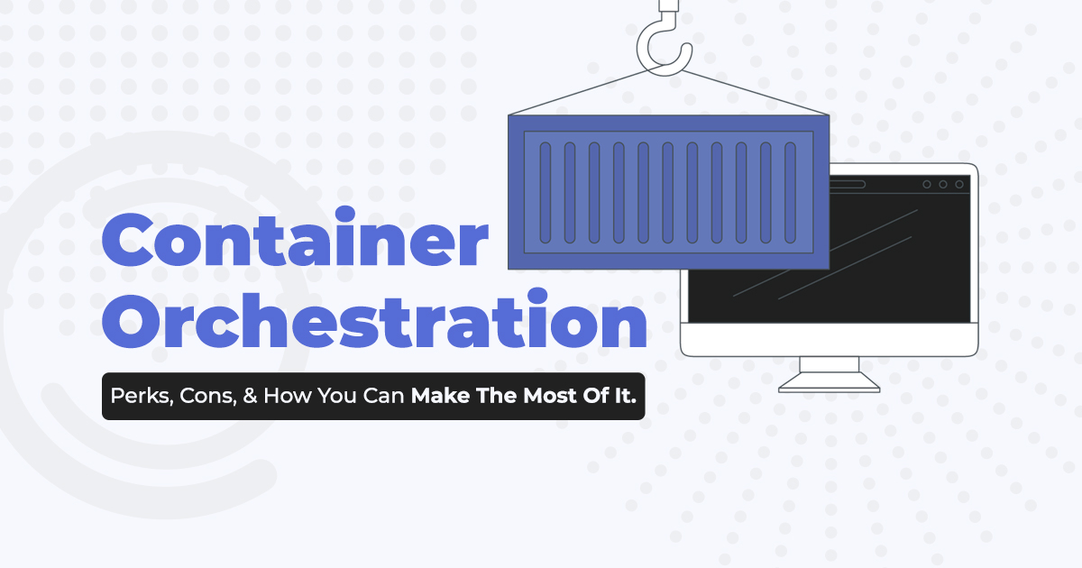 Container Orchestration Perks, Cons, & How You Can Make The Most Of It.